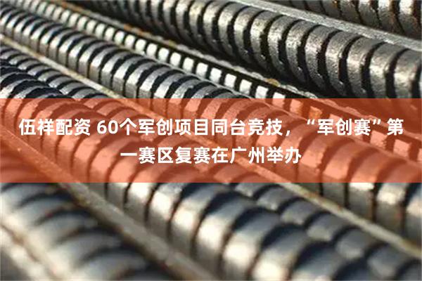 伍祥配资 60个军创项目同台竞技，“军创赛”第一赛区复赛在广州举办
