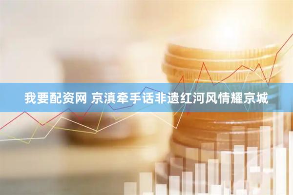 我要配资网 京滇牵手话非遗红河风情耀京城