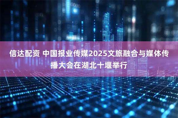 信达配资 中国报业传媒2025文旅融合与媒体传播大会在湖北十堰举行