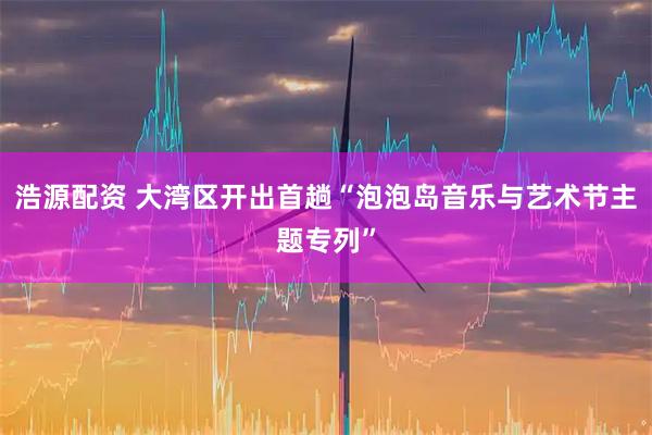 浩源配资 大湾区开出首趟“泡泡岛音乐与艺术节主题专列”