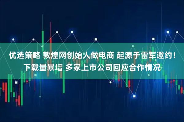 优选策略 敦煌网创始人做电商 起源于雷军邀约！下载量暴增 多家上市公司回应合作情况