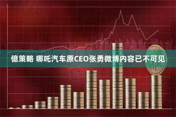 億策略 哪吒汽车原CEO张勇微博内容已不可见