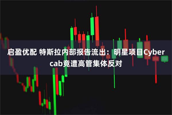 启盈优配 特斯拉内部报告流出：明星项目Cybercab竟遭高管集体反对