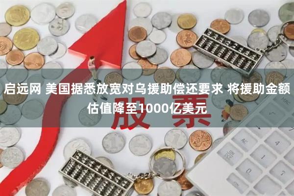 启远网 美国据悉放宽对乌援助偿还要求 将援助金额估值降至1000亿美元