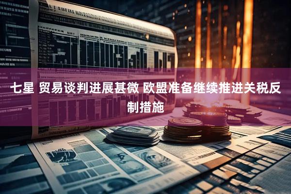 七星 贸易谈判进展甚微 欧盟准备继续推进关税反制措施