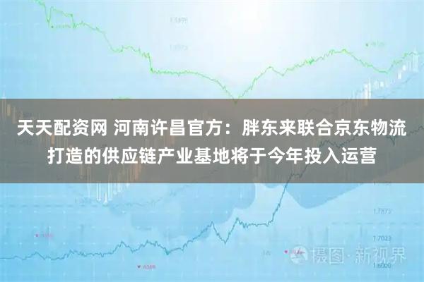 天天配资网 河南许昌官方：胖东来联合京东物流打造的供应链产业基地将于今年投入运营
