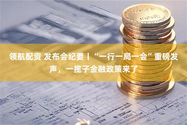 领航配资 发布会纪要丨“一行一局一会”重磅发声，一揽子金融政策来了