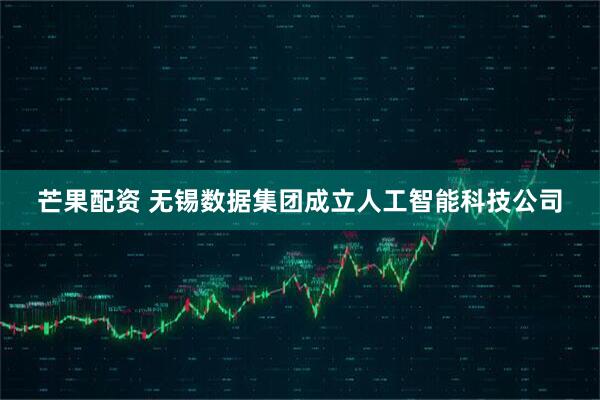 芒果配资 无锡数据集团成立人工智能科技公司