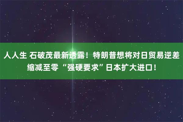 人人生 石破茂最新透露！特朗普想将对日贸易逆差缩减至零 “强硬要求”日本扩大进口！