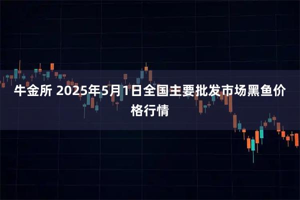 牛金所 2025年5月1日全国主要批发市场黑鱼价格行情