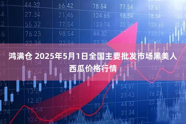 鸿满仓 2025年5月1日全国主要批发市场黑美人西瓜价格行情