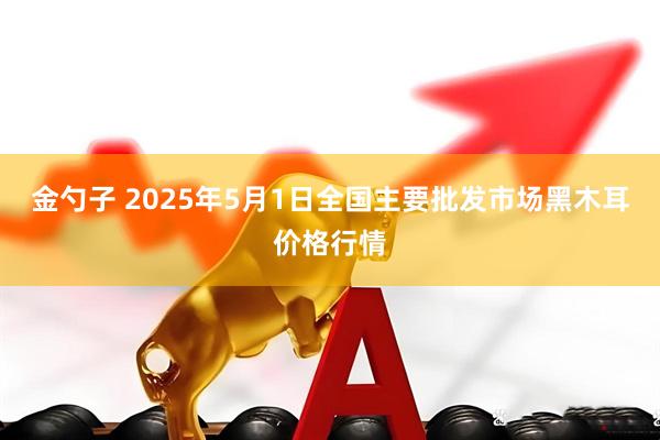 金勺子 2025年5月1日全国主要批发市场黑木耳价格行情