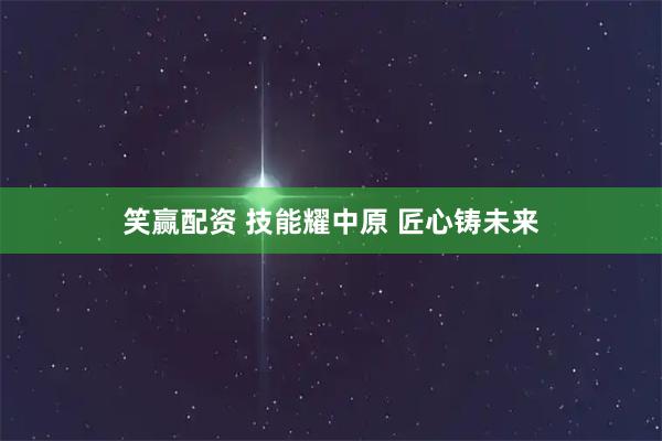 笑赢配资 技能耀中原 匠心铸未来