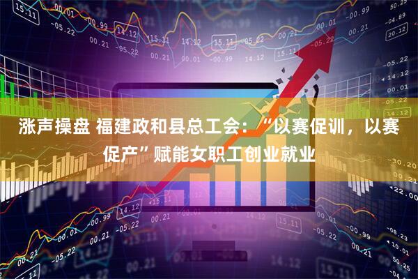 涨声操盘 福建政和县总工会：“以赛促训，以赛促产”赋能女职工创业就业