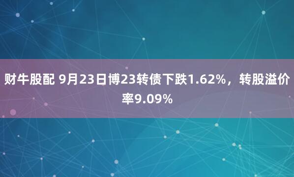 财牛股配 9月23日博23转债下跌1.62%，转股溢价率9.09%