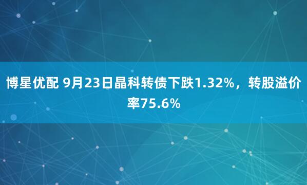 博星优配 9月23日晶科转债下跌1.32%，转股溢价率75.6%