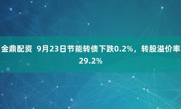 金鼎配资  9月23日节能转债下跌0.2%，转股溢价率29.2%