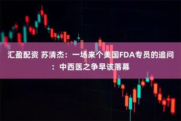 汇盈配资 苏清杰：一场来个美国FDA专员的追问：中西医之争早该落幕