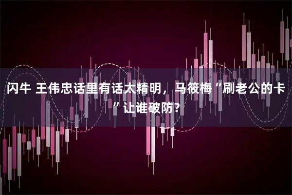 闪牛 王伟忠话里有话太精明，马筱梅“刷老公的卡”让谁破防？
