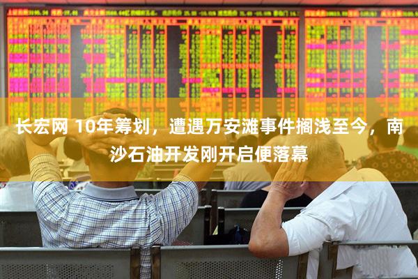 长宏网 10年筹划，遭遇万安滩事件搁浅至今，南沙石油开发刚开启便落幕