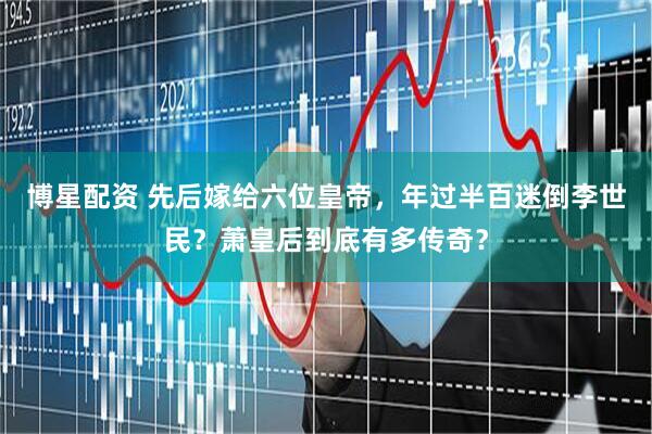 博星配资 先后嫁给六位皇帝，年过半百迷倒李世民？萧皇后到底有多传奇？