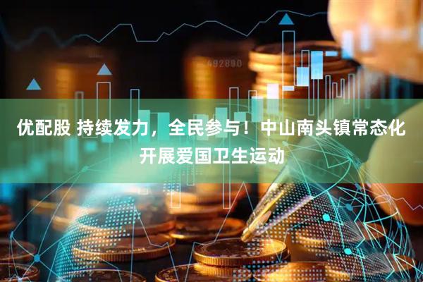 优配股 持续发力,全民参与!中山南头镇常态化开展爱国卫生运动