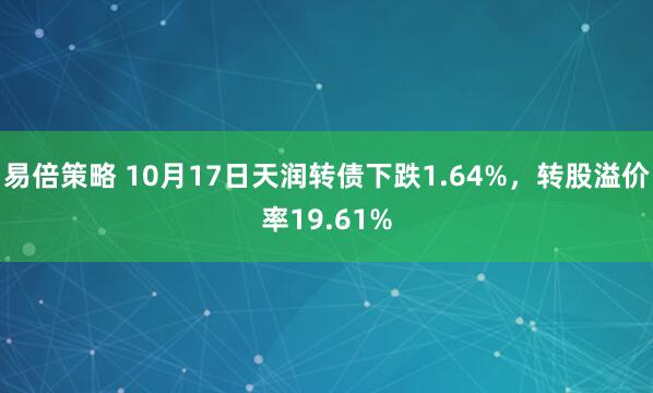 易倍策略 10月17日天润转债下跌1.64%，转股溢价率19.61%
