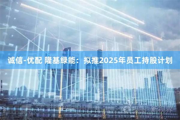 诚信-优配 隆基绿能：拟推2025年员工持股计划