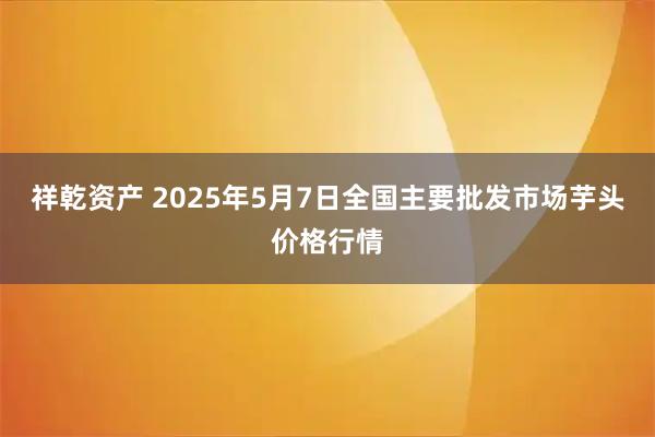 祥乾资产 2025年5月7日全国主要批发市场芋头价格行情