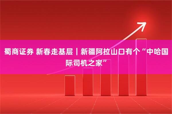 蜀商证券 新春走基层｜新疆阿拉山口有个“中哈国际司机之家”
