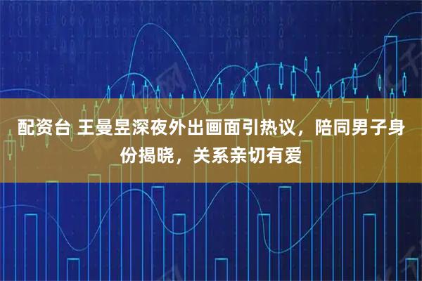 配资台 王曼昱深夜外出画面引热议，陪同男子身份揭晓，关系亲切有爱