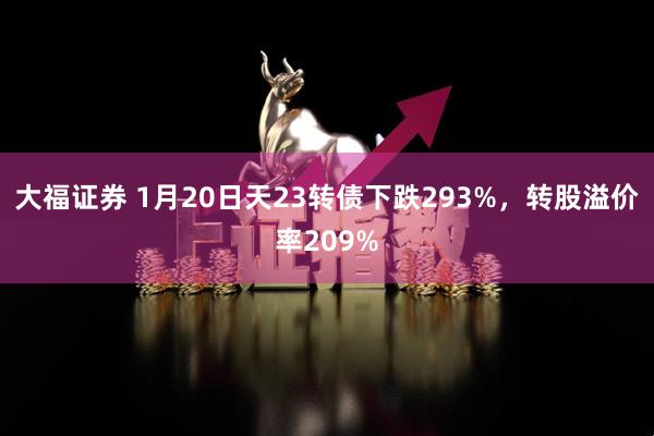 大福证券 1月20日天23转债下跌293%，转股溢价率209%