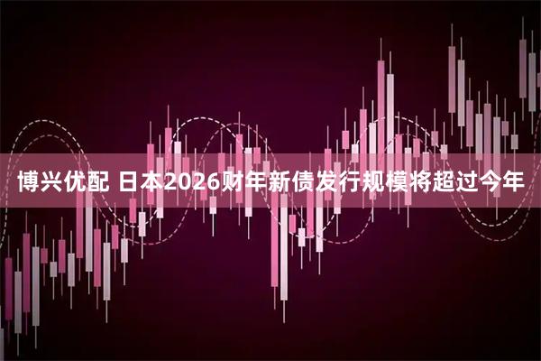 博兴优配 日本2026财年新债发行规模将超过今年