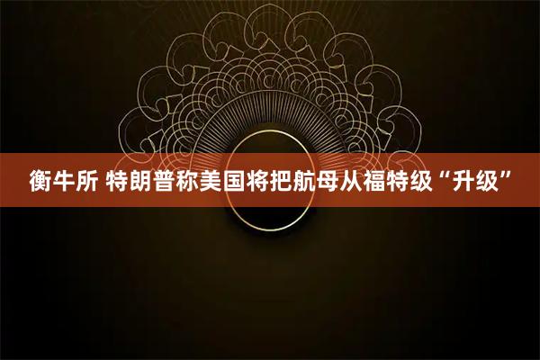 衡牛所 特朗普称美国将把航母从福特级“升级”
