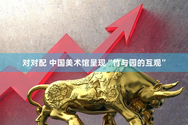 对对配 中国美术馆呈现“竹与园的互观”