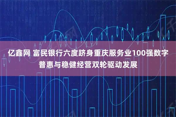 亿鑫网 富民银行六度跻身重庆服务业100强数字普惠与稳健经营双轮驱动发展