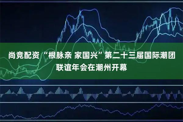 尚竞配资 “根脉亲 家国兴”第二十三届国际潮团联谊年会在潮州开幕
