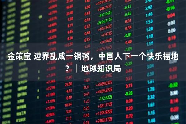 金策宝 边界乱成一锅粥，中国人下一个快乐福地？｜地球知识局