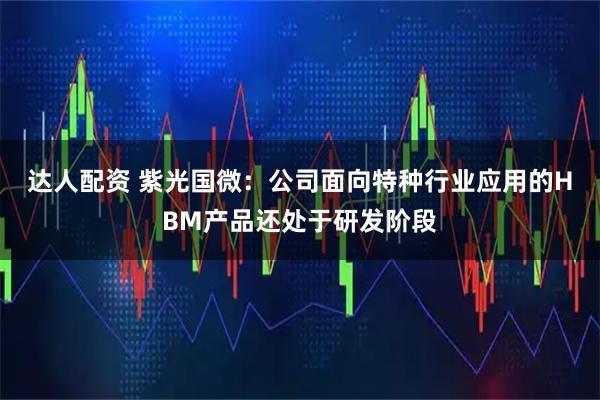 达人配资 紫光国微：公司面向特种行业应用的HBM产品还处于研发阶段