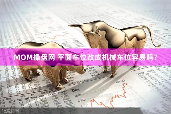 MOM操盘网 平面车位改成机械车位容易吗?