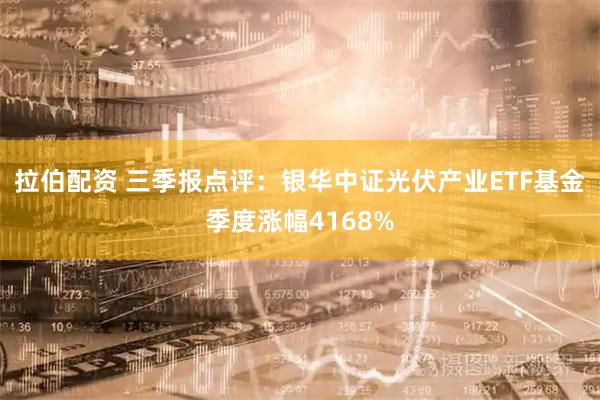 拉伯配资 三季报点评:银华中证光伏产业ETF基金季度涨幅4168%