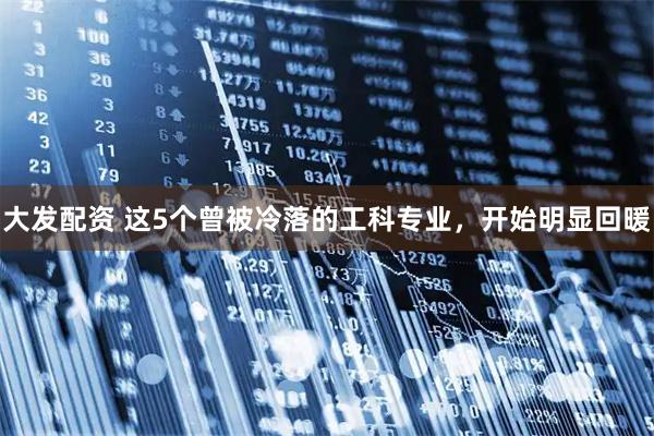 大发配资 这5个曾被冷落的工科专业，开始明显回暖
