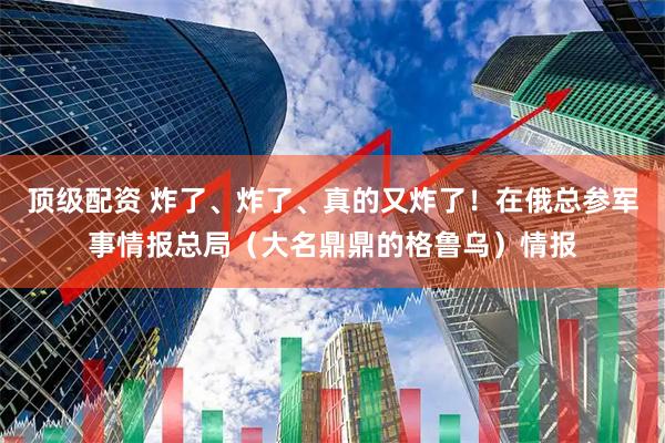 顶级配资 炸了、炸了、真的又炸了！在俄总参军事情报总局（大名鼎鼎的格鲁乌）情报